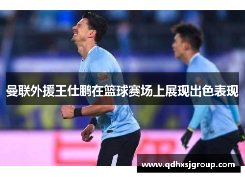 曼联外援王仕鹏在篮球赛场上展现出色表现